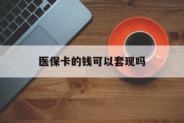琼海医保卡的钱可以套现吗(医保卡钱能套出来吗)