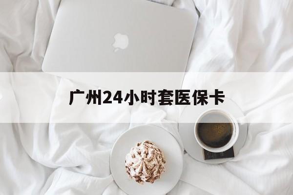 琼海广州24小时套医保卡(广州哪里有套医保卡地方)