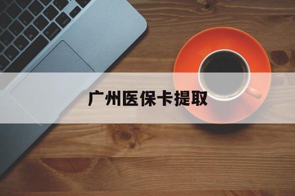 琼海广州医保卡提取(广州医保卡提取流程)